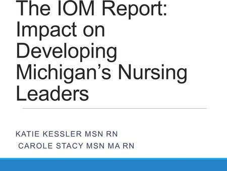 The IOM Report: Impact on Developing Michigan’s Nursing Leaders KATIE KESSLER MSN RN CAROLE STACY MSN MA RN.