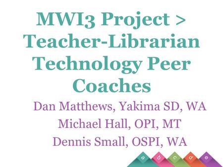 MWI3 Project > Teacher-Librarian Technology Peer Coaches Dan Matthews, Yakima SD, WA Michael Hall, OPI, MT Dennis Small, OSPI, WA.