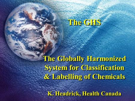 The GHS The Globally Harmonized System for Classification & Labelling of Chemicals K. Headrick, Health Canada.