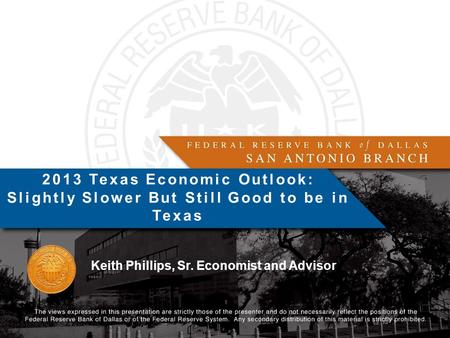 Keith Phillips, Sr. Economist and Advisor 2013 Texas Economic Outlook: Slightly Slower But Still Good to be in Texas.