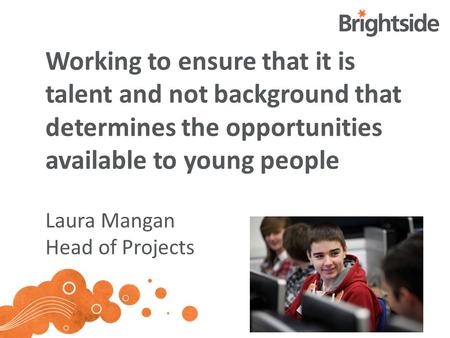 Working to ensure that it is talent and not background that determines the opportunities available to young people Laura Mangan Head of Projects.
