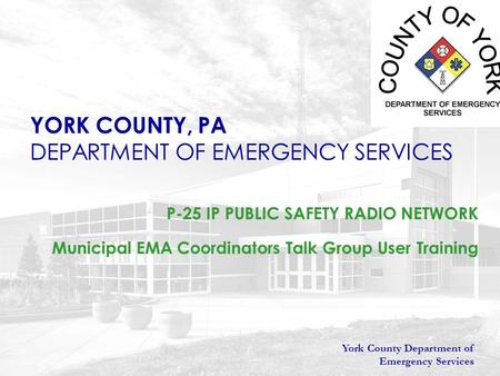 York County Department of Emergency Services YORK COUNTY, PA DEPARTMENT OF EMERGENCY SERVICES P-25 IP PUBLIC SAFETY RADIO NETWORK Municipal EMA Coordinators.
