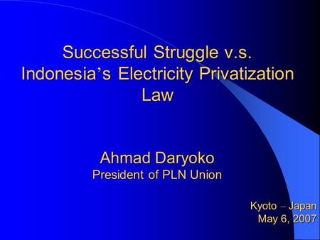 Successful Struggle v.s. Indonesia ’ s Electricity Privatization Law Ahmad Daryoko President of PLN Union Kyoto – Japan May 6, 2007 May 6, 2007.