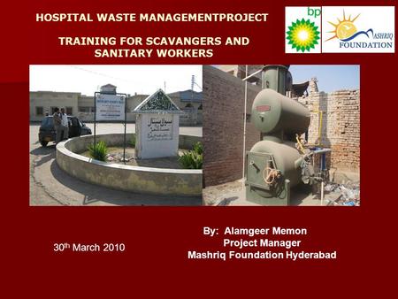 HOSPITAL WASTE MANAGEMENTPROJECT TRAINING FOR SCAVANGERS AND SANITARY WORKERS By: Alamgeer Memon Project Manager Mashriq Foundation Hyderabad 30 th March.