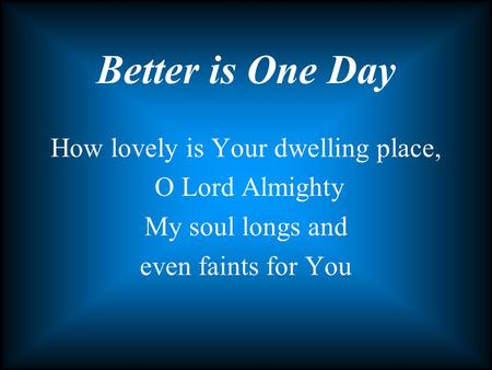 How lovely is Your dwelling place, O Lord Almighty My soul longs and even faints for You Better is One Day.