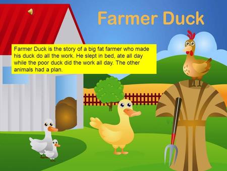 Farmer Duck Farmer Duck is the story of a big fat farmer who made his duck do all the work. He slept in bed, ate all day while the poor duck did the work.