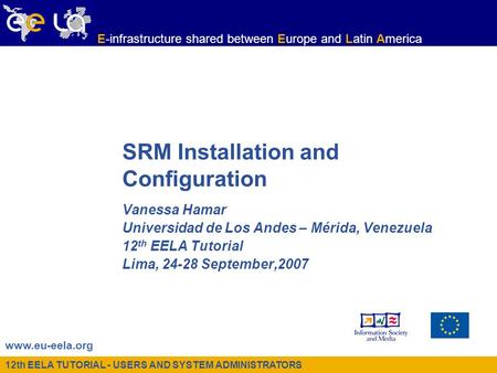 12th EELA TUTORIAL - USERS AND SYSTEM ADMINISTRATORS www.eu-eela.org E-infrastructure shared between Europe and Latin America SRM Installation and Configuration.