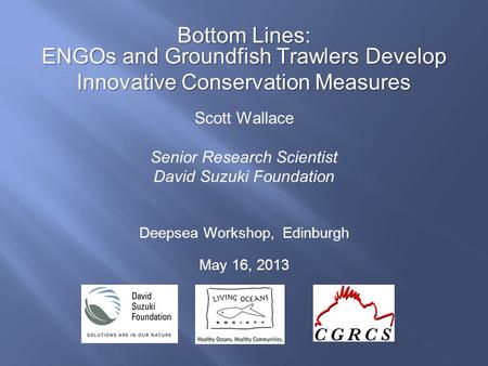 Bottom Lines: ENGOs and Groundfish Trawlers Develop Innovative Conservation Measures Scott Wallace Senior Research Scientist David Suzuki Foundation Deepsea.