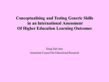 Conceptualising and Testing Generic Skills in an International Assessment Of Higher Education Learning Outcomes Doug McCurry Australian Council for Educational.