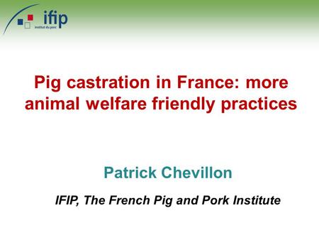 Patrick Chevillon IFIP, The French Pig and Pork Institute Pig castration in France: more animal welfare friendly practices.