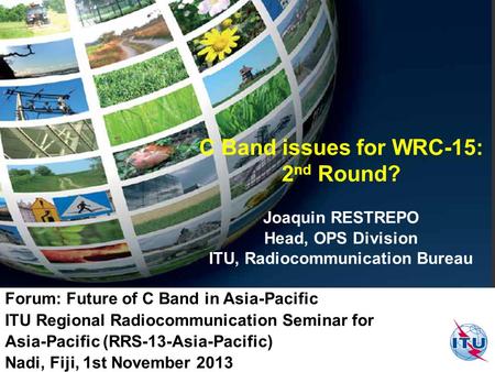 C Band issues for WRC-15: 2 nd Round? Joaquin RESTREPO Head, OPS Division ITU, Radiocommunication Bureau Forum: Future of C Band in Asia-Pacific ITU Regional.