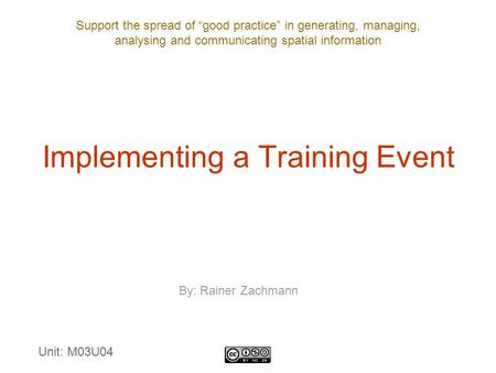 Support the spread of “good practice” in generating, managing, analysing and communicating spatial information Implementing a Training Event By: Rainer.