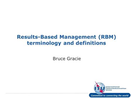 International Telecommunication Union Results-Based Management (RBM) terminology and definitions Bruce Gracie.