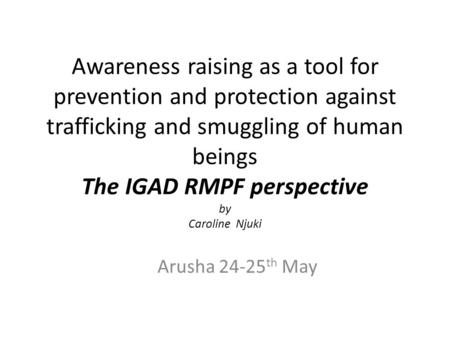 Awareness raising as a tool for prevention and protection against trafficking and smuggling of human beings The IGAD RMPF perspective by Caroline Njuki.