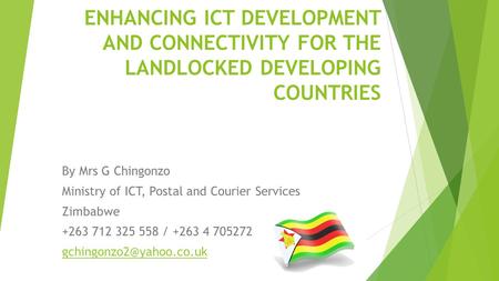 ENHANCING ICT DEVELOPMENT AND CONNECTIVITY FOR THE LANDLOCKED DEVELOPING COUNTRIES By Mrs G Chingonzo Ministry of ICT, Postal and Courier Services Zimbabwe.