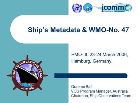 Graeme Ball VOS Program Manager, Australia Chairman, Ship Observations Team PMO-III, 23-24 March 2006, Hamburg, Germany. Ship’s Metadata & WMO-No. 47.