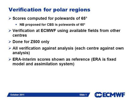 Slide 1 October 2011 Verification for polar regions  Scores computed for polewards of 65°  NB proposed for CBS is polewards of 60°  Verification at.