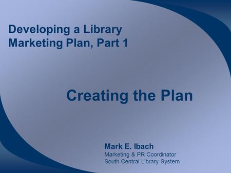 Developing a Library Marketing Plan, Part 1 Creating the Plan Mark E. Ibach Marketing & PR Coordinator South Central Library System.
