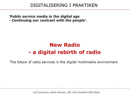 Leif Lønsmann, Radio Director, DR; Vice President EBU Radio DIGITALISERING I PRAKTIKEN New Radio - a digital rebirth of radio The future of radio services.