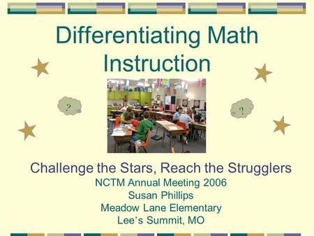 Differentiating Math Instruction Challenge the Stars, Reach the Strugglers NCTM Annual Meeting 2006 Susan Phillips Meadow Lane Elementary Lee ’ s Summit,