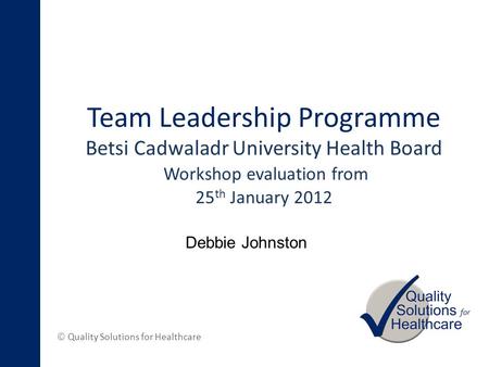 © Quality Solutions for Healthcare Team Leadership Programme Betsi Cadwaladr University Health Board Workshop evaluation from 25 th January 2012 Debbie.