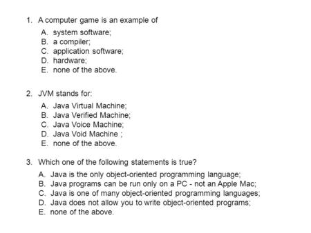 1.A computer game is an example of A.system software; B.a compiler; C.application software; D.hardware; E.none of the above. 2.JVM stands for: A.Java Virtual.