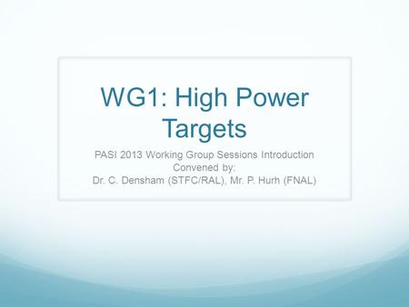 WG1: High Power Targets PASI 2013 Working Group Sessions Introduction Convened by: Dr. C. Densham (STFC/RAL), Mr. P. Hurh (FNAL)