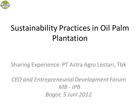 Sustainability Practices in Oil Palm Plantation Sharing Experience PT Astra Agro Lestari, Tbk CEO and Entrepreneurial Development Forum MB - IPB Bogor,