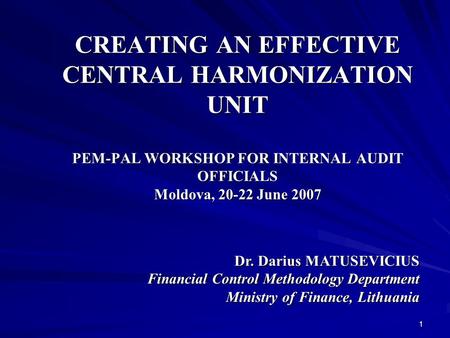 1 CREATING AN EFFECTIVE CENTRAL HARMONIZATION UNIT PEM-PAL WORKSHOP FOR INTERNAL AUDIT OFFICIALS Moldova, 20-22 June 2007 Dr. Darius MATUSEVICIUS Financial.