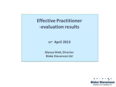 Effective Practitioner -evaluation results 30 th April 2013 Glenys Watt, Director Blake Stevenson Ltd.