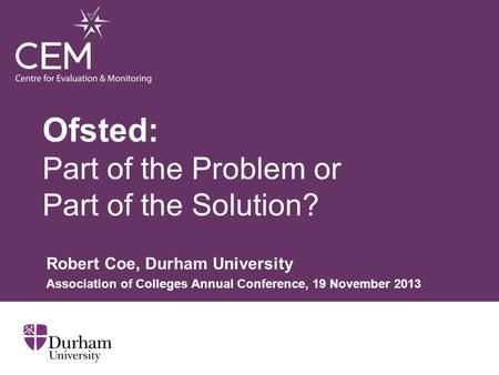 Ofsted: Part of the Problem or Part of the Solution? Robert Coe, Durham University Association of Colleges Annual Conference, 19 November 2013.