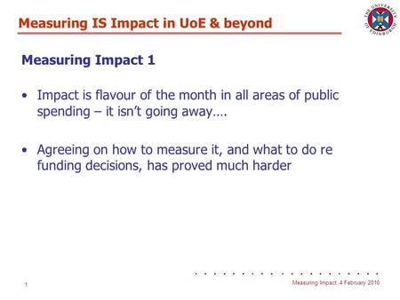 Measuring IS Impact in UoE & beyond Measuring Impact, 4 February 2010 1 Measuring Impact 1 Impact is flavour of the month in all areas of public spending.