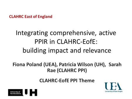 Integrating comprehensive, active PPIR in CLAHRC-EofE: building impact and relevance Fiona Poland (UEA), Patricia Wilson (UH), Sarah Rae (CLAHRC PPI) CLAHRC-EofE.