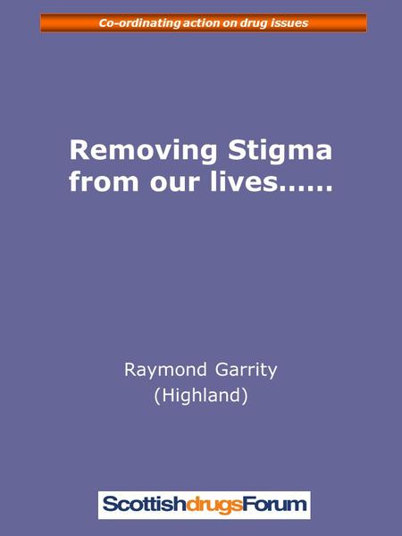 Co-ordinating action on drug issues Removing Stigma from our lives…… Raymond Garrity (Highland)