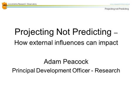 Lincolnshire Research Observatory www.research-lincs.org.uk Projecting not Predicting Projecting Not Predicting – How external influences can impact Adam.
