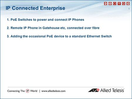 1 IP Connected Enterprise 1. PoE Switches to power and connect IP Phones 2. Remote IP Phone in Gatehouse etc, connected over fibre 3. Adding the occasional.