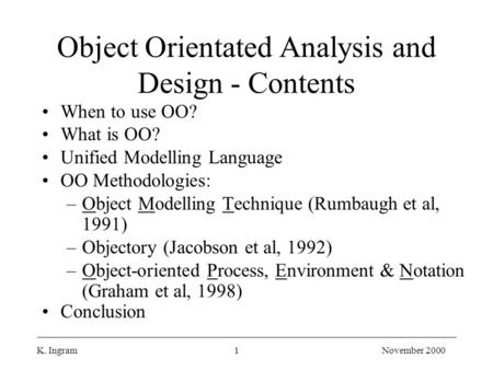 K. Ingram1November 2000 Object Orientated Analysis and Design - Contents When to use OO? What is OO? Unified Modelling Language OO Methodologies: –Object.