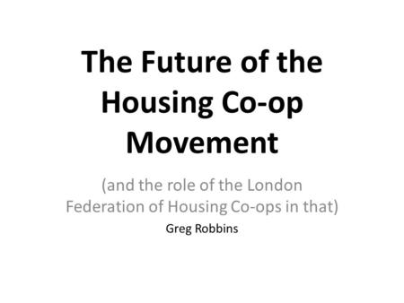 The Future of the Housing Co-op Movement (and the role of the London Federation of Housing Co-ops in that) Greg Robbins.
