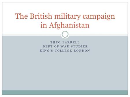 THEO FARRELL DEPT OF WAR STUDIES KING’S COLLEGE LONDON The British military campaign in Afghanistan.