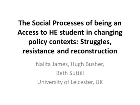 The Social Processes of being an Access to HE student in changing policy contexts: Struggles, resistance and reconstruction Nalita James, Hugh Busher,