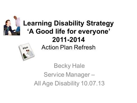 Learning Disability Strategy ‘A Good life for everyone’ 2011-2014 Action Plan Refresh Becky Hale Service Manager – All Age Disability 10.07.13.