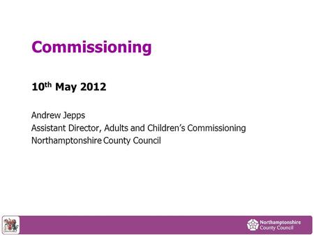 10 th May 2012 Andrew Jepps Assistant Director, Adults and Children’s Commissioning Northamptonshire County Council Commissioning.