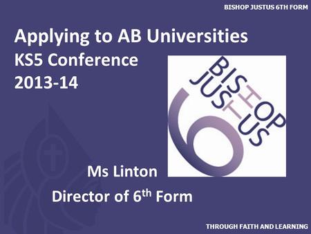 THROUGH FAITH AND LEARNING BISHOP JUSTUS 6TH FORM Applying to AB Universities KS5 Conference 2013-14 Ms Linton Director of 6 th Form.