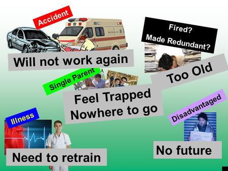 Fired? Made Redundant? Illness Single Parent Disadvantaged Will not work again Too Old Feel Trapped Nowhere to go Need to retrain No future Accident.