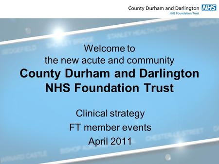 Welcome to the new acute and community County Durham and Darlington NHS Foundation Trust Clinical strategy FT member events April 2011.