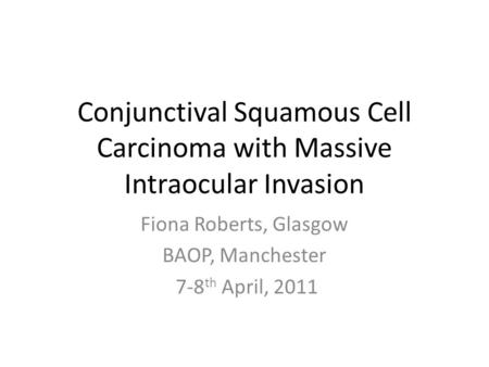 Conjunctival Squamous Cell Carcinoma with Massive Intraocular Invasion Fiona Roberts, Glasgow BAOP, Manchester 7-8 th April, 2011.