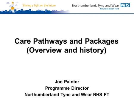 Care Pathways and Packages (Overview and history) Jon Painter Programme Director Northumberland Tyne and Wear NHS FT.