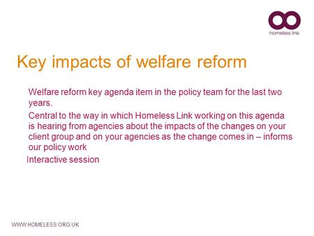 WWW.HOMELESS.ORG.UK Key impacts of welfare reform Welfare reform key agenda item in the policy team for the last two years. Central to the way in which.