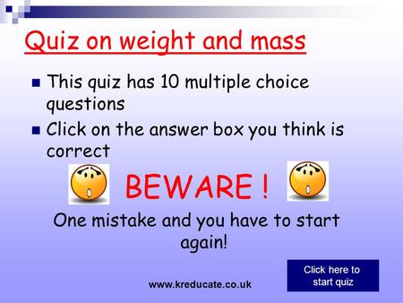 Quiz on weight and mass This quiz has 10 multiple choice questions Click on the answer box you think is correct BEWARE ! One mistake and you have to start.
