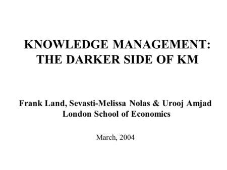 KNOWLEDGE MANAGEMENT: THE DARKER SIDE OF KM Frank Land, Sevasti-Melissa Nolas & Urooj Amjad London School of Economics March, 2004.